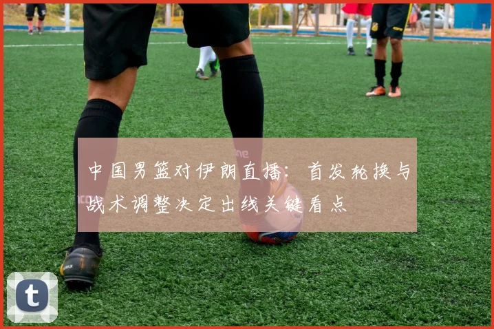 中国男篮对伊朗直播：首发轮换与战术调整决定出线关键看点