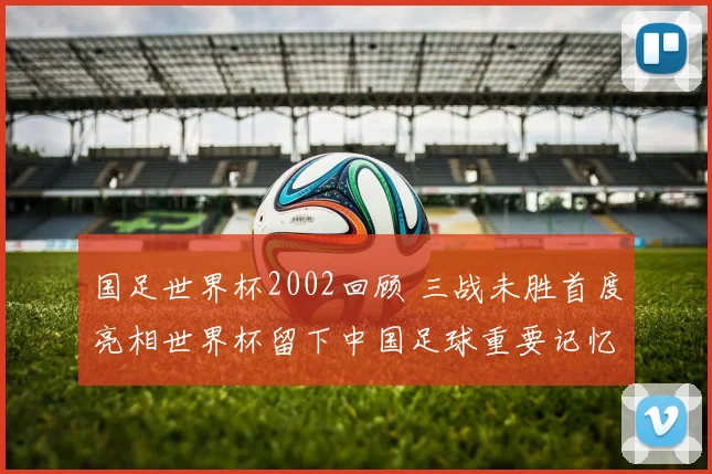 国足世界杯2002回顾 三战未胜首度亮相世界杯留下中国足球重要记忆