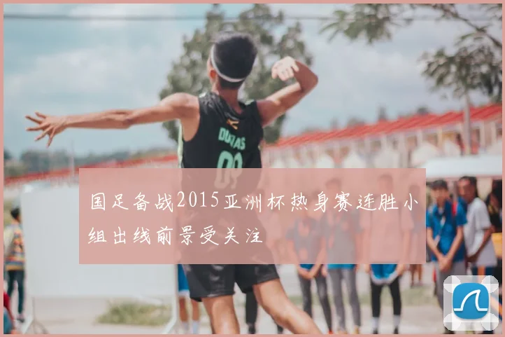 国足备战2015亚洲杯热身赛连胜小组出线前景受关注