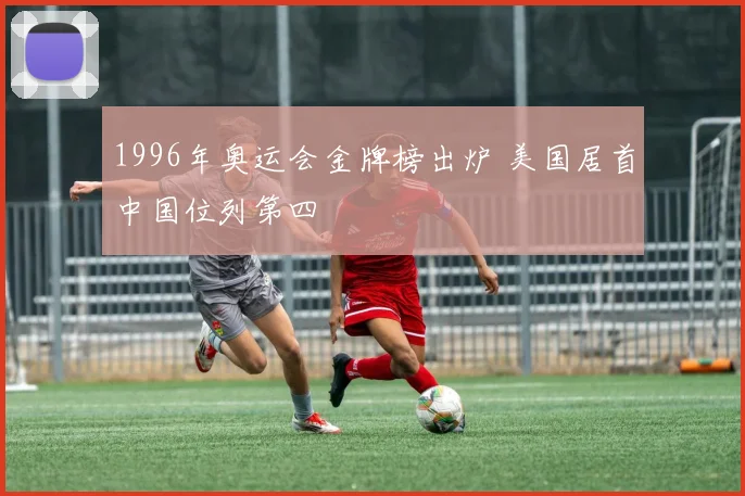1996年奥运会金牌榜出炉 美国居首中国位列第四