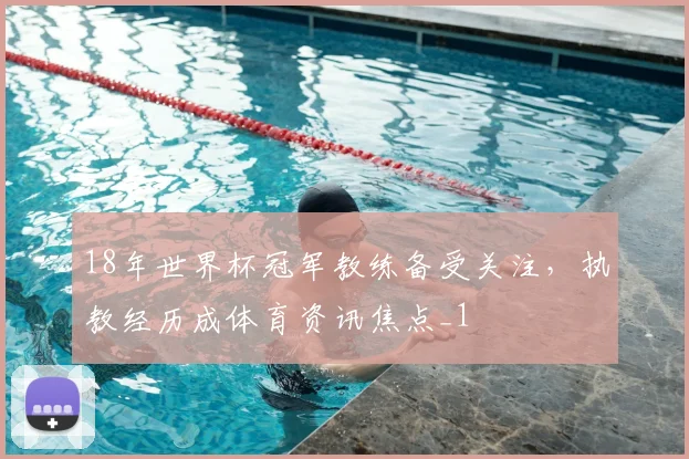 18年世界杯冠军教练备受关注,执教经历成体育资讯焦点_1